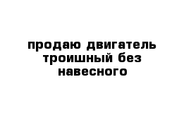 продаю двигатель троишный без навесного